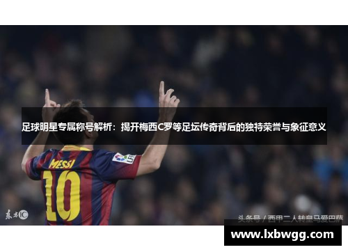 足球明星专属称号解析：揭开梅西C罗等足坛传奇背后的独特荣誉与象征意义