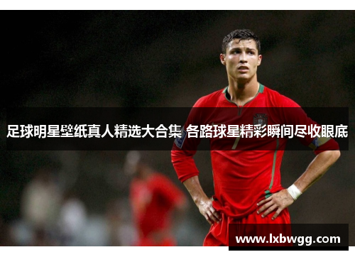 足球明星壁纸真人精选大合集 各路球星精彩瞬间尽收眼底