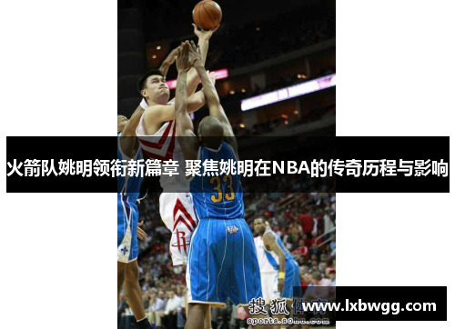 火箭队姚明领衔新篇章 聚焦姚明在NBA的传奇历程与影响
