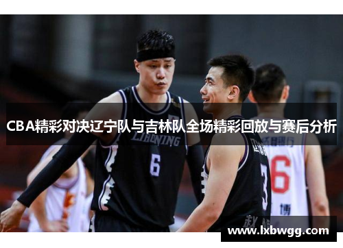 CBA精彩对决辽宁队与吉林队全场精彩回放与赛后分析
